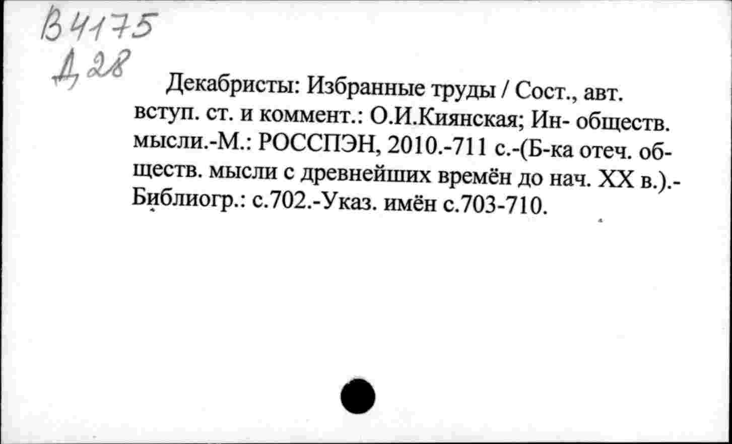 ﻿^^5
№
Декабристы: Избранные труды / Сост., авт. вступ. ст. и коммент.: О.И.Киянская; Ин- обществ. мысли.-М.: РОССПЭН, 2010.-711 с.-(Б-ка отеч. обществ. мысли с древнейших времён до нач. XX в.).-Библиогр.: с.702.-Указ. имён с.703-710.